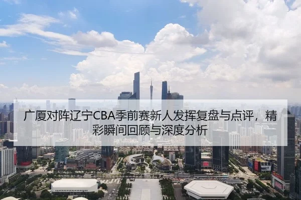广厦对阵辽宁CBA季前赛新人发挥复盘与点评，精彩瞬间回顾与深度分析